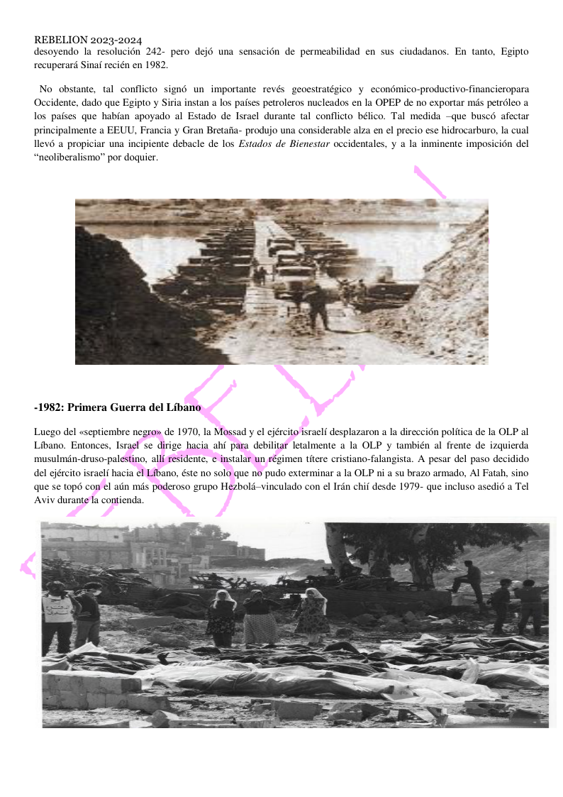 REBELION 2023-2024 desoyendo la resolucion 242- pero dej6 una sensacion de permeabilidad en sus ciudadanos. En tanto, Egipto recuperard Sinaf recién en 1982. No obstante, tal conflicto signé un importante revés geoestratégico y econémico-productivo-financieropara Occidente, dado que Egipto y Siria instan a los paises petroleros nucleados en la OPEP de no exportar mds petréleo a los pafses que habian apoyado al Estado de Israel durante tal conflicto bélico. Tal medida —que buscd afectar principalmente a EEUU, Francia y Gran Bretaiia- produjo una considerable alza en el precio ese hidrocarburo, la cual llevé a propiciar una incipiente debacle de los Estados de Bienestar occidentales, y a la inminente imposicin del “neoliberalismo” por doquier. -1982: Primera Guerra del Libano Luego del «septiembre negron de 1970, la Mossad y el ejército isracl desplazaron a la direcci6n politica de la OLP al Libano. Entonces, Israel se dirige hacia ahf para debilitar letalmente a la OLP y también al frente de izquierda musulmén-druso-palestino, allf residente, ¢ instalar un régimen titere cristiano-falangista. A pesar del paso decidido del ejército israelf hacia el Libano, éste no solo que no pudo exterminar a la OLP ni a su brazo armado, Al Fatah, sino que se top6 con el atin mds poderoso grupo Hezbold-vinculado con el Irdn chif desde 1979- que incluso asedi6 a Tel Aviv durante Ta contienda.
